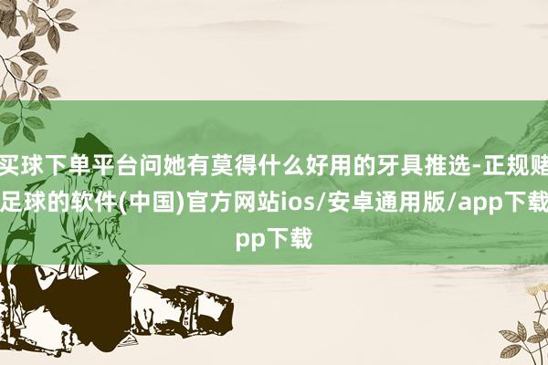 买球下单平台问她有莫得什么好用的牙具推选-正规赌足球的软件(中国)官方网站ios/安卓通用版/app下载