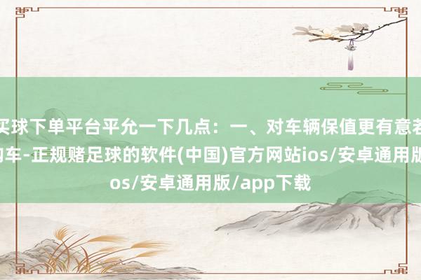 买球下单平台平允一下几点：一、对车辆保值更有意若是在年底购车-正规赌足球的软件(中国)官方网站ios/安卓通用版/app下载
