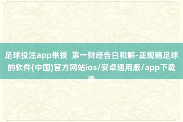 足球投注app举报  第一财经告白和解-正规赌足球的软件(中国)官方网站ios/安卓通用版/app下载