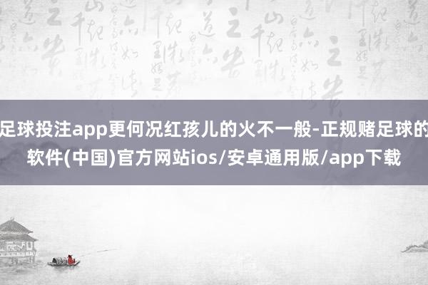 足球投注app更何况红孩儿的火不一般-正规赌足球的软件(中国)官方网站ios/安卓通用版/app下载