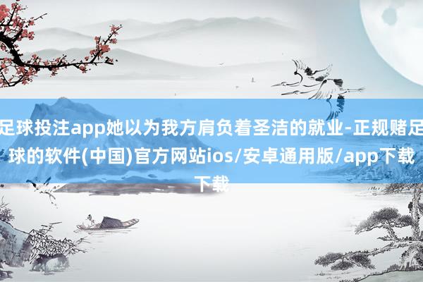 足球投注app她以为我方肩负着圣洁的就业-正规赌足球的软件(中国)官方网站ios/安卓通用版/app下载
