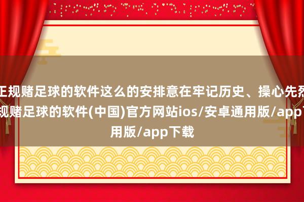 正规赌足球的软件这么的安排意在牢记历史、操心先烈-正规赌足球的软件(中国)官方网站ios/安卓通用版/app下载