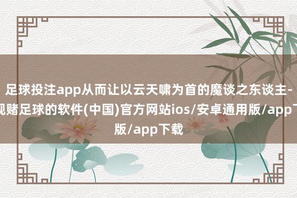 足球投注app从而让以云天啸为首的魔谈之东谈主-正规赌足球的软件(中国)官方网站ios/安卓通用版/app下载
