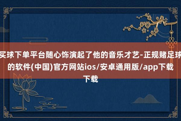 买球下单平台随心饰演起了他的音乐才艺-正规赌足球的软件(中国)官方网站ios/安卓通用版/app下载