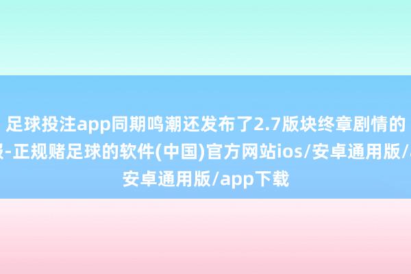 足球投注app同期鸣潮还发布了2.7版块终章剧情的提前预报-正规赌足球的软件(中国)官方网站ios/安卓通用版/app下载