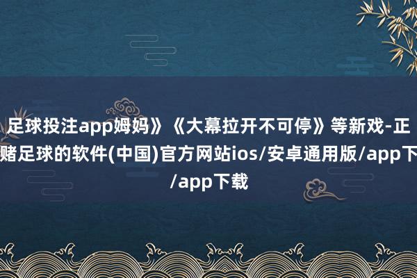 足球投注app姆妈》《大幕拉开不可停》等新戏-正规赌足球的软件(中国)官方网站ios/安卓通用版/app下载