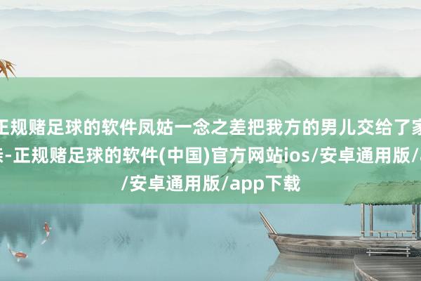 正规赌足球的软件凤姑一念之差把我方的男儿交给了家慧的母亲-正规赌足球的软件(中国)官方网站ios/安卓通用版/app下载