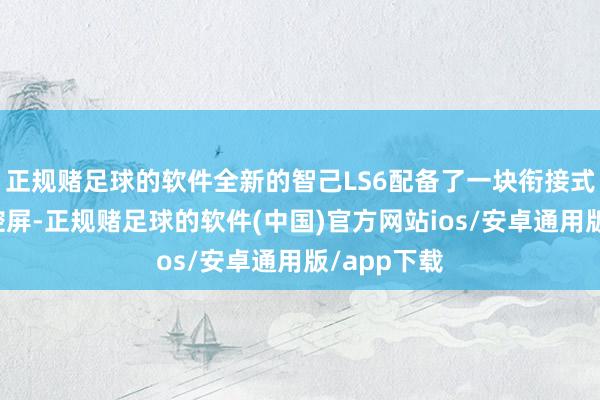 正规赌足球的软件全新的智己LS6配备了一块衔接式可升降中控屏-正规赌足球的软件(中国)官方网站ios/安卓通用版/app下载