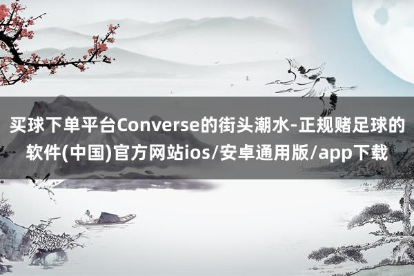 买球下单平台Converse的街头潮水-正规赌足球的软件(中国)官方网站ios/安卓通用版/app下载