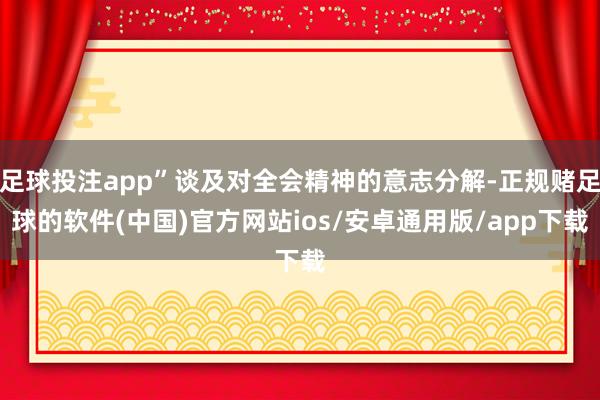 足球投注app”谈及对全会精神的意志分解-正规赌足球的软件(中国)官方网站ios/安卓通用版/app下载