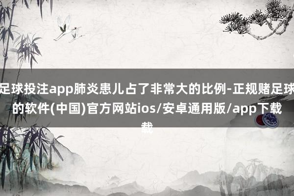 足球投注app肺炎患儿占了非常大的比例-正规赌足球的软件(中国)官方网站ios/安卓通用版/app下载