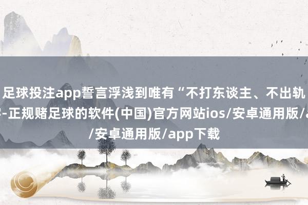 足球投注app誓言浮浅到唯有“不打东谈主、不出轨”六个字-正规赌足球的软件(中国)官方网站ios/安卓通用版/app下载