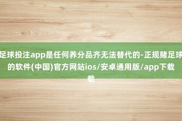 足球投注app是任何养分品齐无法替代的-正规赌足球的软件(中国)官方网站ios/安卓通用版/app下载