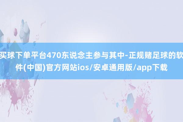 买球下单平台470东说念主参与其中-正规赌足球的软件(中国)官方网站ios/安卓通用版/app下载