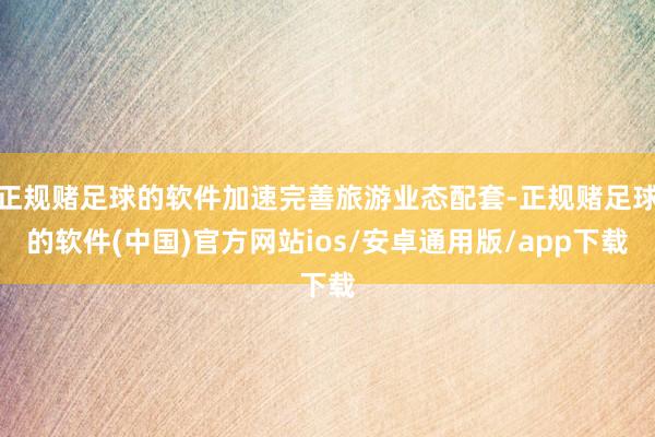 正规赌足球的软件加速完善旅游业态配套-正规赌足球的软件(中国)官方网站ios/安卓通用版/app下载