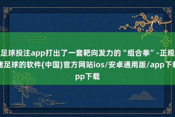 足球投注app打出了一套靶向发力的“组合拳”-正规赌足球的软件(中国)官方网站ios/安卓通用版/app下载