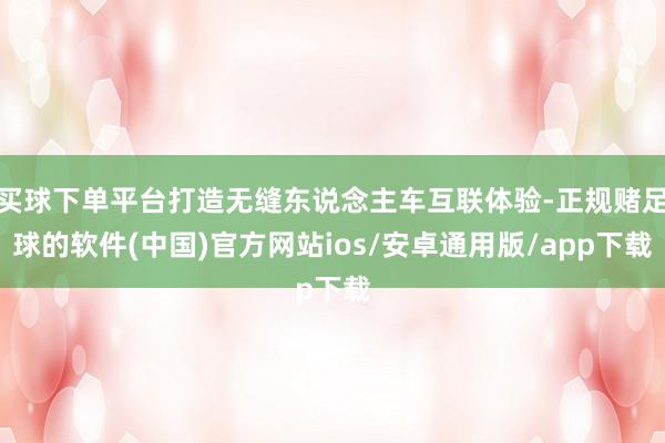 买球下单平台打造无缝东说念主车互联体验-正规赌足球的软件(中国)官方网站ios/安卓通用版/app下载