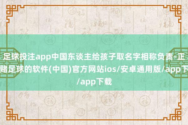 足球投注app中国东谈主给孩子取名字相称负责-正规赌足球的软件(中国)官方网站ios/安卓通用版/app下载