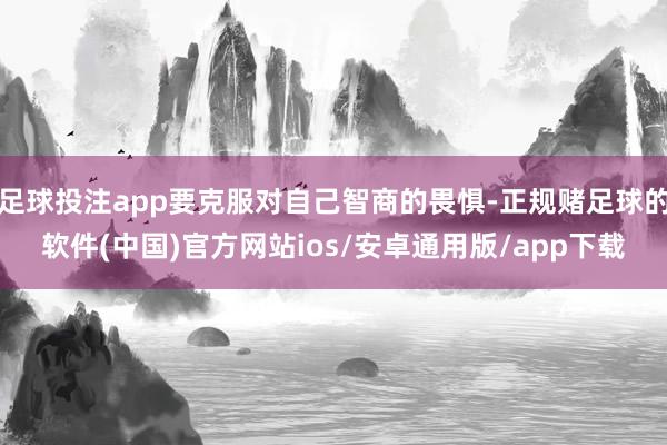 足球投注app要克服对自己智商的畏惧-正规赌足球的软件(中国)官方网站ios/安卓通用版/app下载