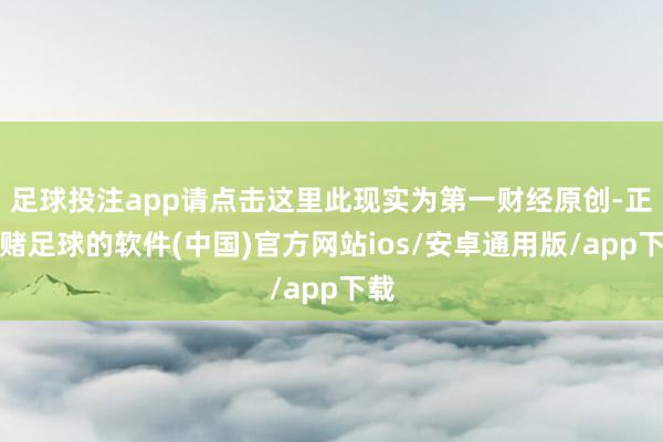 足球投注app请点击这里此现实为第一财经原创-正规赌足球的软件(中国)官方网站ios/安卓通用版/app下载
