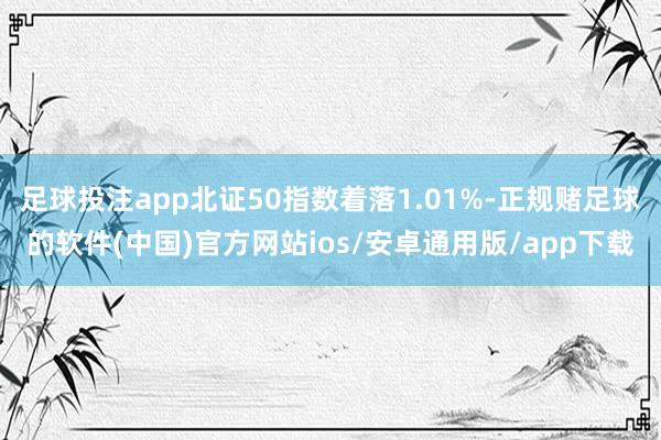 足球投注app北证50指数着落1.01%-正规赌足球的软件(中国)官方网站ios/安卓通用版/app下载