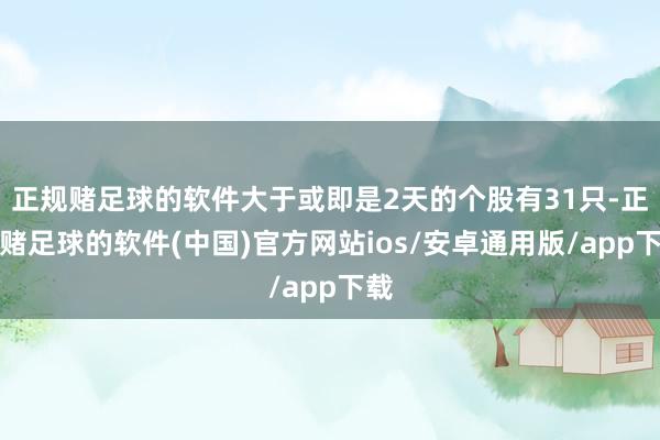 正规赌足球的软件大于或即是2天的个股有31只-正规赌足球的软件(中国)官方网站ios/安卓通用版/app下载