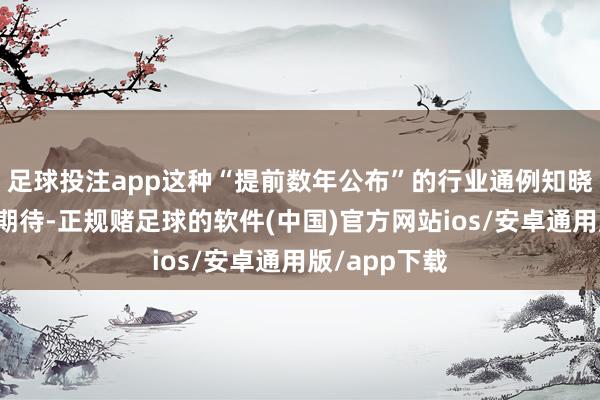 足球投注app这种“提前数年公布”的行业通例知晓会滋长极高期待-正规赌足球的软件(中国)官方网站ios/安卓通用版/app下载