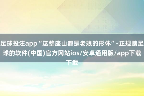 足球投注app“这整座山都是老娘的形体”-正规赌足球的软件(中国)官方网站ios/安卓通用版/app下载