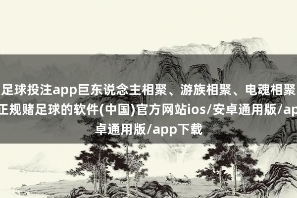 足球投注app巨东说念主相聚、游族相聚、电魂相聚跟涨-正规赌足球的软件(中国)官方网站ios/安卓通用版/app下载