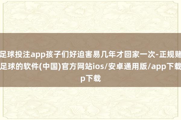 足球投注app孩子们好迫害易几年才回家一次-正规赌足球的软件(中国)官方网站ios/安卓通用版/app下载
