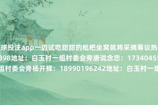 足球投注app一边试吃甜甜的枇杷坐窝就将采摘筹议热线送上赵燕：15983695898地址：白玉村一组村委会旁唐说念忠：17340455126地址：白玉村一组村委会旁杨开辉：18990196242地址：白玉村一组村委会旁雷强：13340888596地址：白玉村一组广场旁谭显亮：18990160708地址:白玉村一组邓云富：13909019268地址：白玉村一组村委会旁刘基富：13890104826地