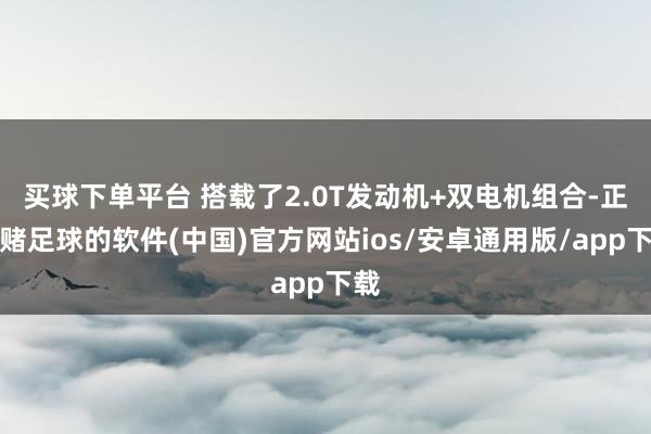 买球下单平台 搭载了2.0T发动机+双电机组合-正规赌足球的软件(中国)官方网站ios/安卓通用版/app下载