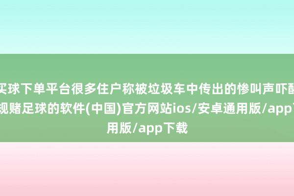 买球下单平台很多住户称被垃圾车中传出的惨叫声吓醒-正规赌足球的软件(中国)官方网站ios/安卓通用版/app下载