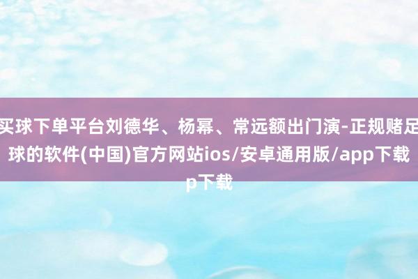 买球下单平台刘德华、杨幂、常远额出门演-正规赌足球的软件(中国)官方网站ios/安卓通用版/app下载