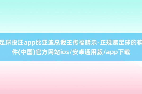 足球投注app比亚迪总裁王传福暗示-正规赌足球的软件(中国)官方网站ios/安卓通用版/app下载