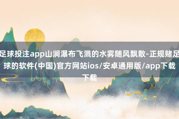足球投注app山涧瀑布飞溅的水雾随风飘散-正规赌足球的软件(中国)官方网站ios/安卓通用版/app下载