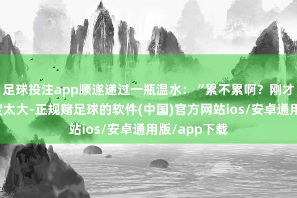 足球投注app顺遂递过一瓶温水:“累不累啊?刚才阿谁动作幅度太大-正规赌足球的软件(中国)官方网站ios/安卓通用版/app下载