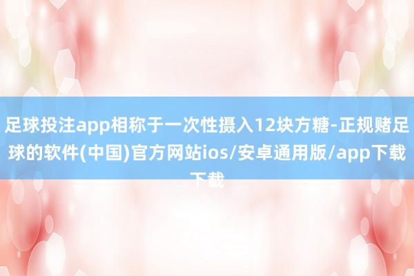 足球投注app相称于一次性摄入12块方糖-正规赌足球的软件(中国)官方网站ios/安卓通用版/app下载