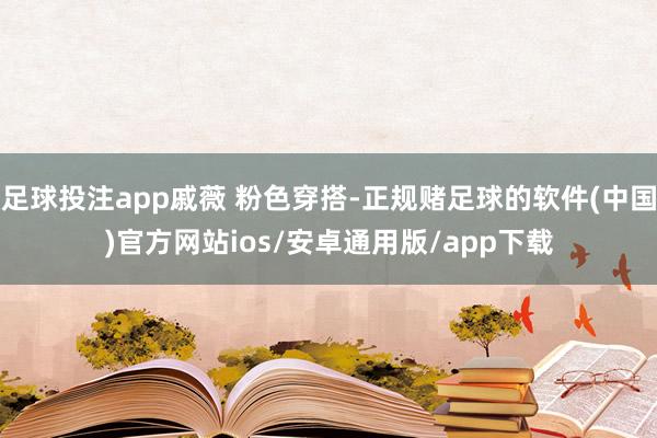 足球投注app戚薇 粉色穿搭-正规赌足球的软件(中国)官方网站ios/安卓通用版/app下载