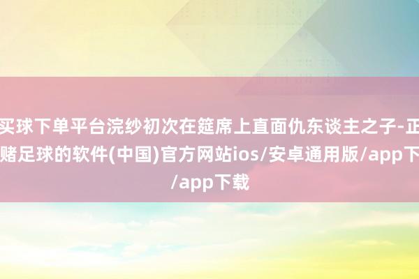 买球下单平台浣纱初次在筵席上直面仇东谈主之子-正规赌足球的软件(中国)官方网站ios/安卓通用版/app下载
