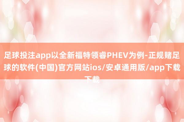 足球投注app以全新福特领睿PHEV为例-正规赌足球的软件(中国)官方网站ios/安卓通用版/app下载