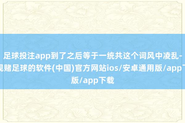 足球投注app到了之后等于一统共这个词风中凌乱-正规赌足球的软件(中国)官方网站ios/安卓通用版/app下载