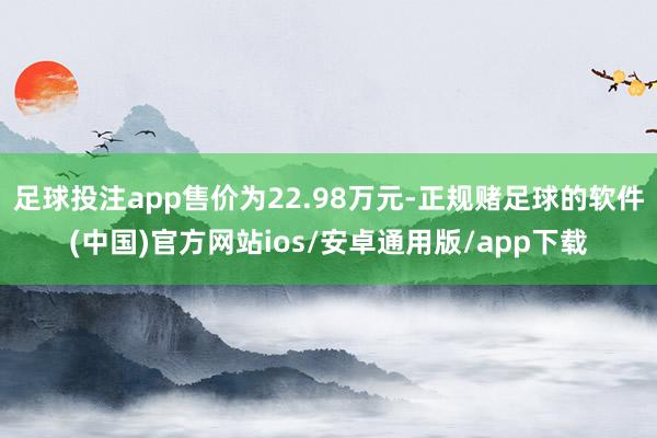 足球投注app售价为22.98万元-正规赌足球的软件(中国)官方网站ios/安卓通用版/app下载