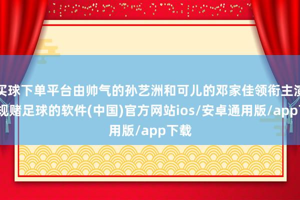 买球下单平台由帅气的孙艺洲和可儿的邓家佳领衔主演-正规赌足球的软件(中国)官方网站ios/安卓通用版/app下载