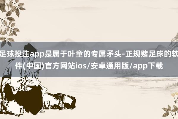 足球投注app是属于叶童的专属矛头-正规赌足球的软件(中国)官方网站ios/安卓通用版/app下载