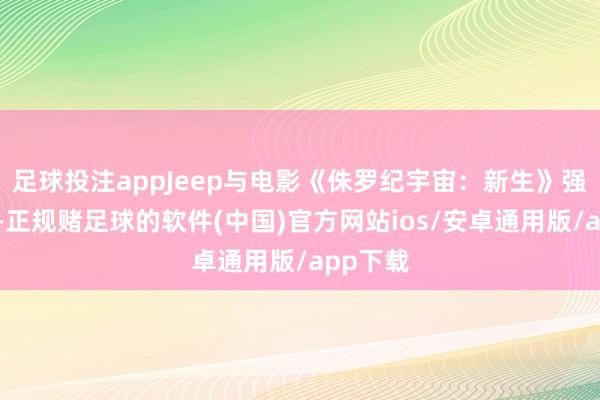 足球投注appJeep与电影《侏罗纪宇宙:新生》强强联手-正规赌足球的软件(中国)官方网站ios/安卓通用版/app下载