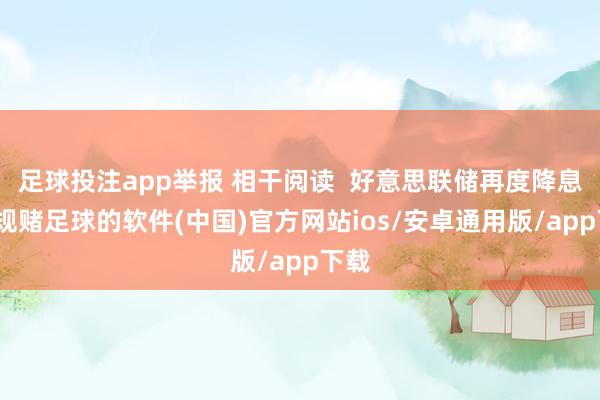 足球投注app举报 相干阅读  好意思联储再度降息-正规赌足球的软件(中国)官方网站ios/安卓通用版/app下载