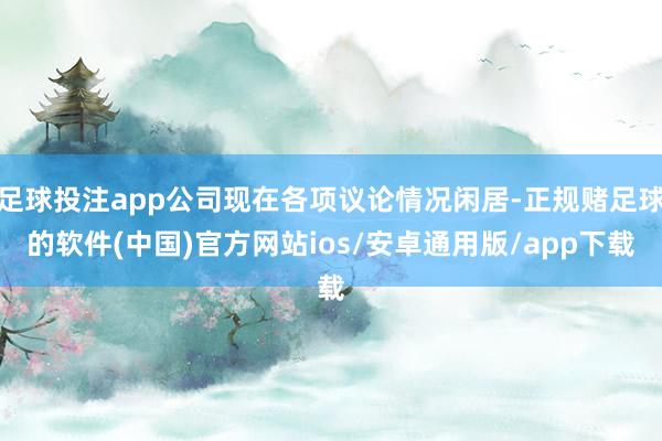 足球投注app公司现在各项议论情况闲居-正规赌足球的软件(中国)官方网站ios/安卓通用版/app下载