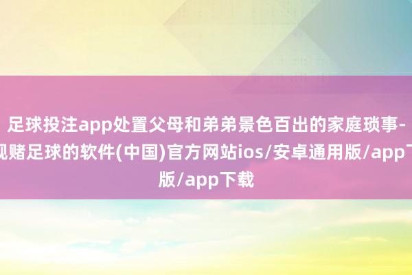 足球投注app处置父母和弟弟景色百出的家庭琐事-正规赌足球的软件(中国)官方网站ios/安卓通用版/app下载