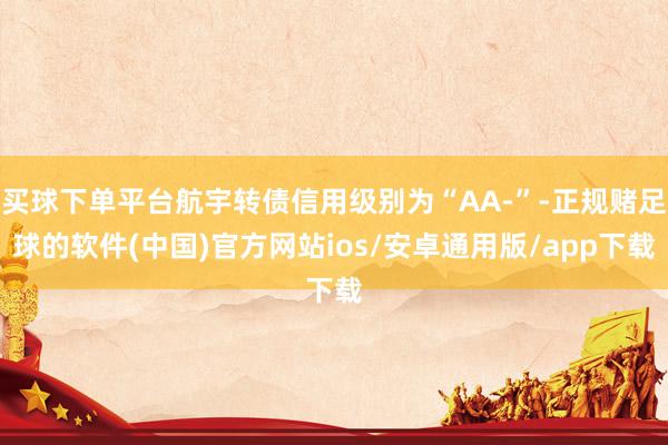 买球下单平台航宇转债信用级别为“AA-”-正规赌足球的软件(中国)官方网站ios/安卓通用版/app下载
